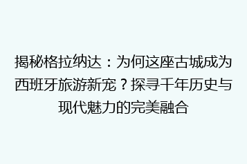 揭秘格拉纳达:为何这座古城成为西班牙旅游新宠?探寻千年历史与现代魅力的完美融合