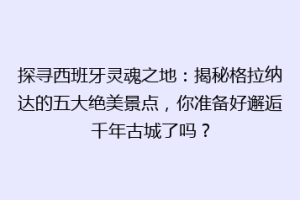 探寻西班牙灵魂之地：揭秘格拉纳达的五大绝美景点，你准备好邂逅千年古城了吗？