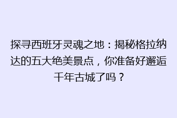 探寻西班牙灵魂之地：揭秘格拉纳达的五大绝美景点，你准备好邂逅千年古城了吗？