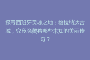 探寻西班牙灵魂之地：格拉纳达古城，究竟隐藏着哪些未知的美丽传奇？