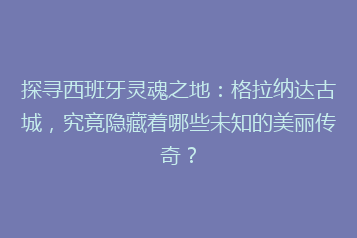 探寻西班牙灵魂之地:格拉纳达古城,究竟隐藏着哪些未知的美丽传奇?