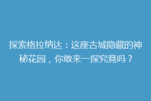 探索格拉纳达：这座古城隐藏的神秘花园，你敢来一探究竟吗？