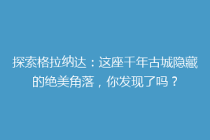 探索格拉纳达：这座千年古城隐藏的绝美角落，你发现了吗？