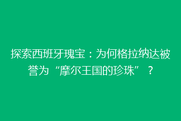 探索西班牙瑰宝:为何格拉纳达被誉为“摩尔王国的珍珠”?