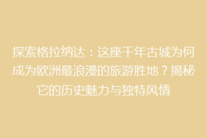 探索格拉纳达：这座千年古城为何成为欧洲最浪漫的旅游胜地？揭秘它的历史魅力与独特风情