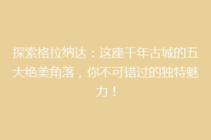 探索格拉纳达：这座千年古城的五大绝美角落，你不可错过的独特魅力！