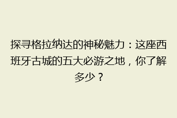 探寻格拉纳达的神秘魅力:这座西班牙古城的五大必游之地,你了解多少?
