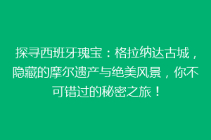 探寻西班牙瑰宝：格拉纳达古城，隐藏的摩尔遗产与绝美风景，你不可错过的秘密之旅！