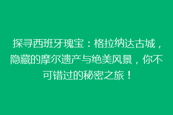 探寻西班牙瑰宝:格拉纳达古城,隐藏的摩尔遗产与绝美风景,你不可错过的秘密之旅!