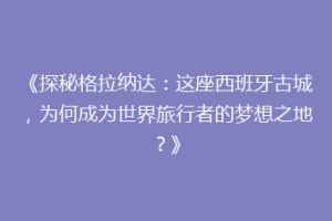 《探秘格拉纳达：这座西班牙古城，为何成为世界旅行者的梦想之地？》