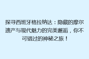 探寻西班牙格拉纳达：隐藏的摩尔遗产与现代魅力的完美邂逅，你不可错过的神秘之旅！