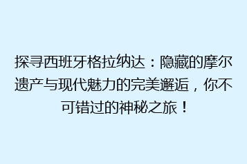 探寻西班牙格拉纳达:隐藏的摩尔遗产与现代魅力的完美邂逅,你不可错过的神秘之旅!