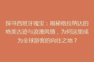 探寻西班牙瑰宝：揭秘格拉纳达的绝美古迹与浪漫风情，为何这里成为全球游客的向往之地？