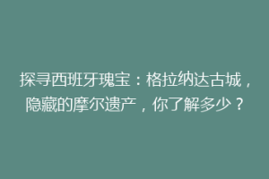探寻西班牙瑰宝：格拉纳达古城，隐藏的摩尔遗产，你了解多少？
