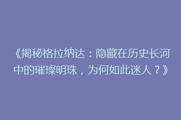 《揭秘格拉纳达:隐藏在历史长河中的璀璨明珠,为何如此迷人?》
