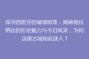 探寻西班牙的璀璨明珠：揭秘格拉纳达的历史魅力与今日风采，为何这座古城如此迷人？