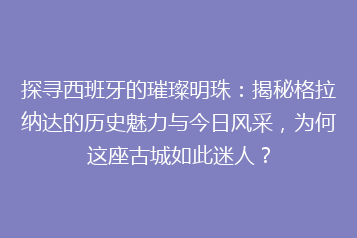 探寻西班牙的璀璨明珠:揭秘格拉纳达的历史魅力与今日风采,为何这座古城如此迷人?