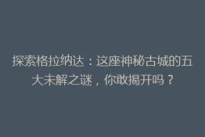探索格拉纳达：这座神秘古城的五大未解之谜，你敢揭开吗？