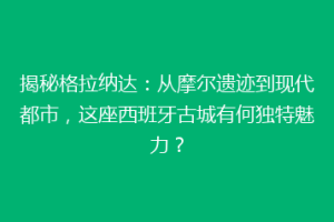 揭秘格拉纳达：从摩尔遗迹到现代都市，这座西班牙古城有何独特魅力？