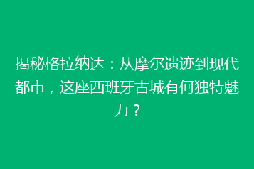 揭秘格拉纳达:从摩尔遗迹到现代都市,这座西班牙古城有何独特魅力?