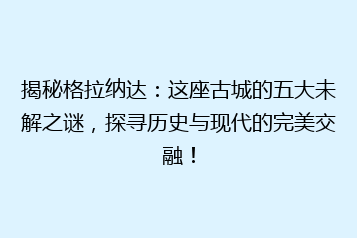 揭秘格拉纳达:这座古城的五大未解之谜,探寻历史与现代的完美交融!
