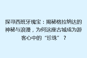 探寻西班牙瑰宝：揭秘格拉纳达的神秘与浪漫，为何这座古城成为游客心中的“珍珠”？