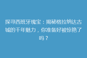 探寻西班牙瑰宝：揭秘格拉纳达古城的千年魅力，你准备好被惊艳了吗？