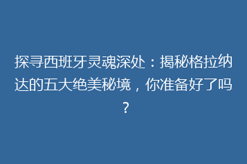 探寻西班牙灵魂深处:揭秘格拉纳达的五大绝美秘境,你准备好了吗?