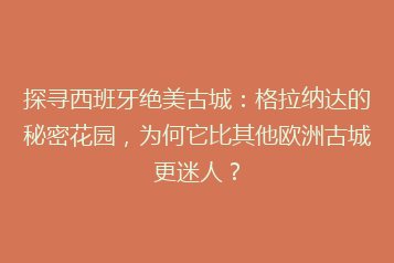 探寻西班牙绝美古城:格拉纳达的秘密花园,为何它比其他欧洲古城更迷人?