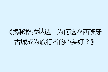 《揭秘格拉纳达:为何这座西班牙古城成为旅行者的心头好?》
