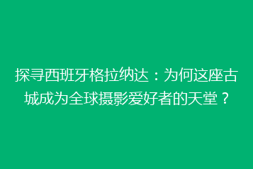 探寻西班牙格拉纳达：为何这座古城成为全球摄影爱好者的天堂？