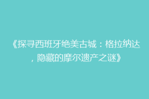 《探寻西班牙绝美古城：格拉纳达，隐藏的摩尔遗产之谜》