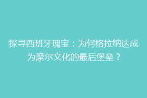 探寻西班牙瑰宝：为何格拉纳达成为摩尔文化的最后堡垒？