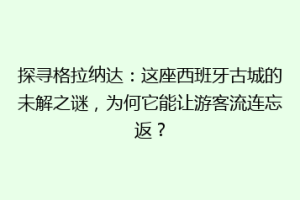 探寻格拉纳达：这座西班牙古城的未解之谜，为何它能让游客流连忘返？