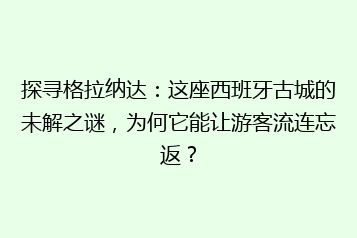 探寻格拉纳达：这座西班牙古城的未解之谜，为何它能让游客流连忘返？