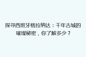 探寻西班牙格拉纳达：千年古城的璀璨秘密，你了解多少？