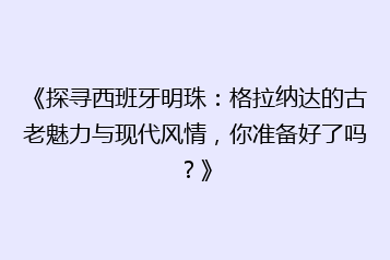 《探寻西班牙明珠:格拉纳达的古老魅力与现代风情,你准备好了吗?》