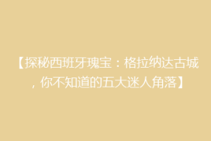 【探秘西班牙瑰宝：格拉纳达古城，你不知道的五大迷人角落】