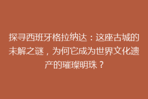 探寻西班牙格拉纳达：这座古城的未解之谜，为何它成为世界文化遗产的璀璨明珠？