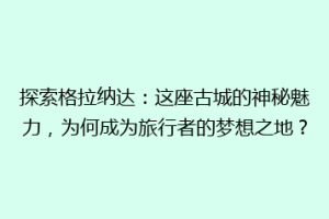 探索格拉纳达：这座古城的神秘魅力，为何成为旅行者的梦想之地？