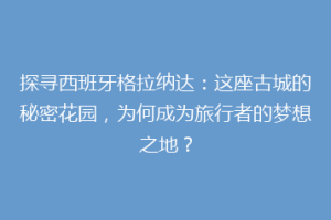 探寻西班牙格拉纳达：这座古城的秘密花园，为何成为旅行者的梦想之地？