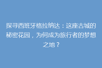 探寻西班牙格拉纳达:这座古城的秘密花园,为何成为旅行者的梦想之地?