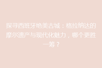 探寻西班牙绝美古城:格拉纳达的摩尔遗产与现代化魅力,哪个更胜一筹?