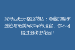 探寻西班牙格拉纳达：隐藏的摩尔遗迹与绝美阿尔罕布拉宫，你不可错过的秘密花园！