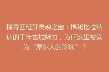 探寻西班牙灵魂之窗:揭秘格拉纳达的千年古城魅力,为何这里被誉为“摩尔人的珍珠”?