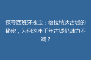 探寻西班牙瑰宝：格拉纳达古城的秘密，为何这座千年古城仍魅力不减？