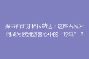 探寻西班牙格拉纳达：这座古城为何成为欧洲游客心中的“珍珠”？