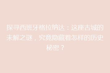 探寻西班牙格拉纳达:这座古城的未解之谜,究竟隐藏着怎样的历史秘密?