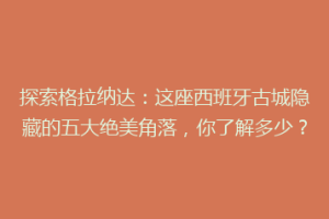探索格拉纳达：这座西班牙古城隐藏的五大绝美角落，你了解多少？