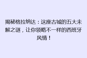 揭秘格拉纳达:这座古城的五大未解之谜,让你领略不一样的西班牙风情!